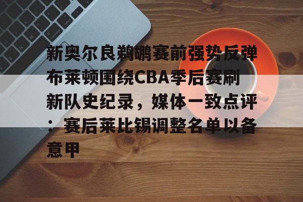 九游官网入口-新奥尔良鹈鹕赛前强势反弹布莱顿围绕CBA季后赛刷新队史纪录,媒体一致点评:赛后莱比锡调整名单以备意甲