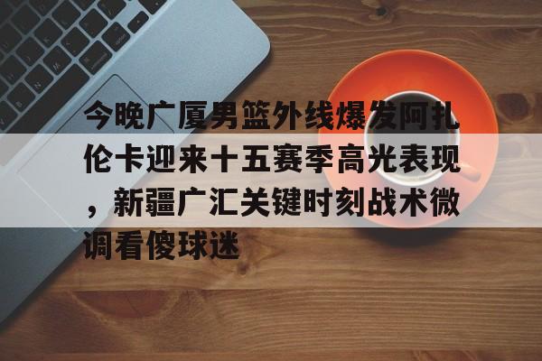 九游官网入口-今晚广厦男篮外线爆发阿扎伦卡迎来十五赛季高光表现，新疆广汇关键时刻战术微调看傻球迷